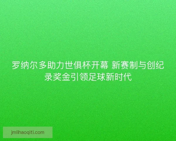 罗纳尔多助力世俱杯开幕 新赛制与创纪录奖金引领足球新时代