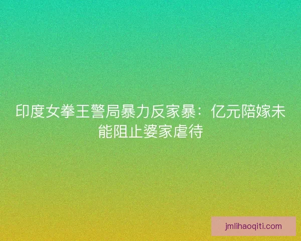 印度女拳王警局暴力反家暴：亿元陪嫁未能阻止婆家虐待