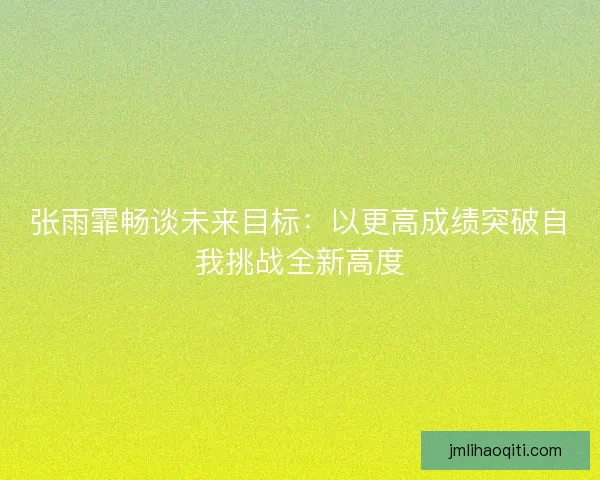 张雨霏畅谈未来目标：以更高成绩突破自我挑战全新高度