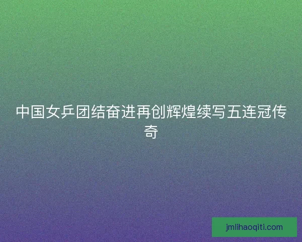 中国女乒团结奋进再创辉煌续写五连冠传奇