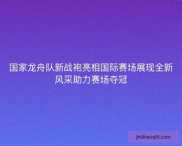 国家龙舟队新战袍亮相国际赛场展现全新风采助力赛场夺冠
