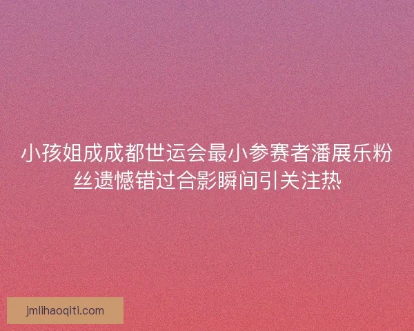 小孩姐成成都世运会最小参赛者潘展乐粉丝遗憾错过合影瞬间引关注热