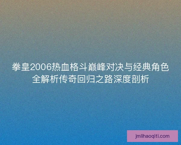 拳皇2006热血格斗巅峰对决与经典角色全解析传奇回归之路深度剖析