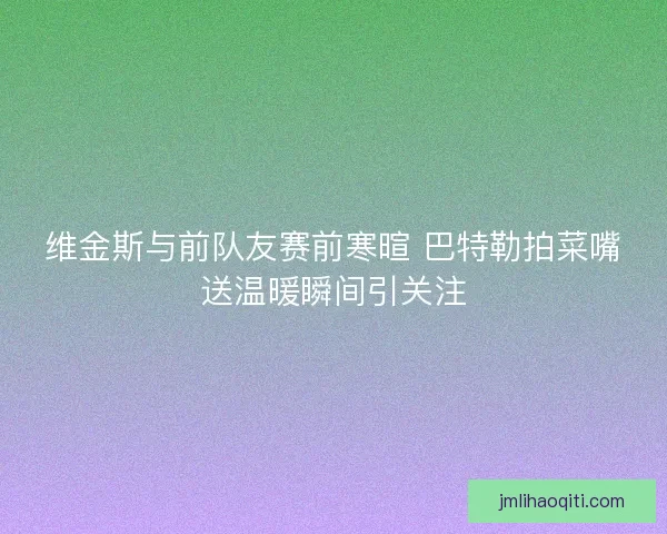 维金斯与前队友赛前寒暄 巴特勒拍菜嘴送温暖瞬间引关注