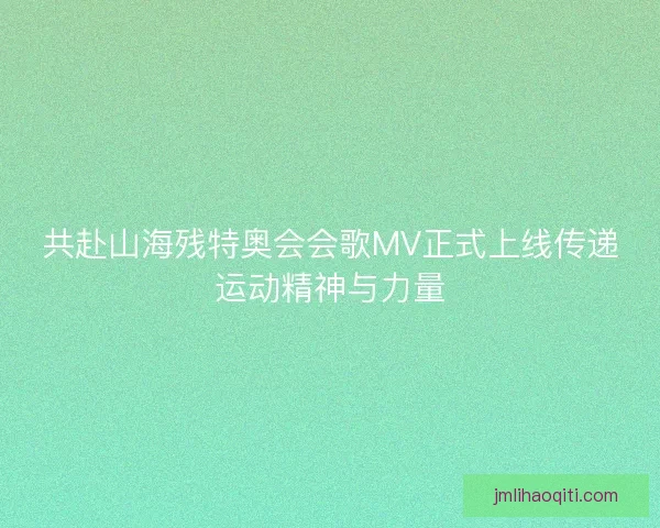 共赴山海残特奥会会歌MV正式上线传递运动精神与力量