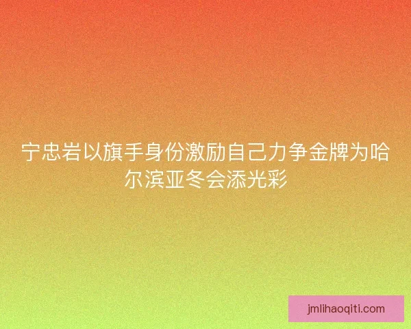 宁忠岩以旗手身份激励自己力争金牌为哈尔滨亚冬会添光彩