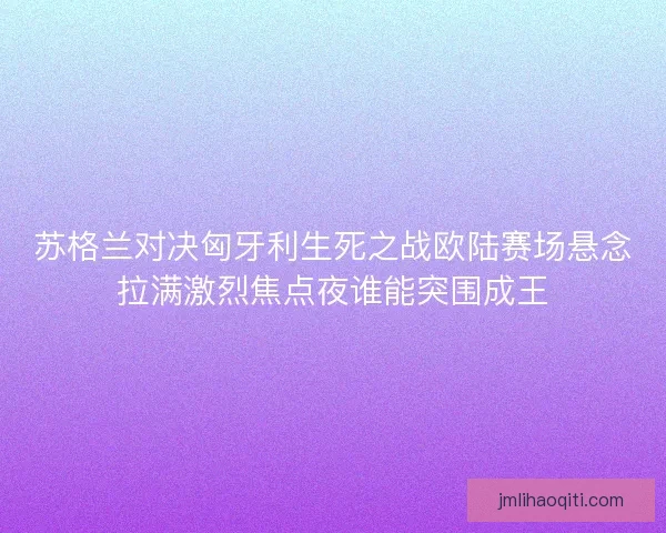 苏格兰对决匈牙利生死之战欧陆赛场悬念拉满激烈焦点夜谁能突围成王
