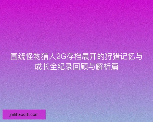 围绕怪物猎人2G存档展开的狩猎记忆与成长全纪录回顾与解析篇 围绕怪物猎人2G存档展开的狩猎记忆与成长全纪录回顾与解析篇
