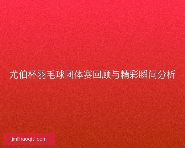 尤伯杯羽毛球团体赛回顾与精彩瞬间分析