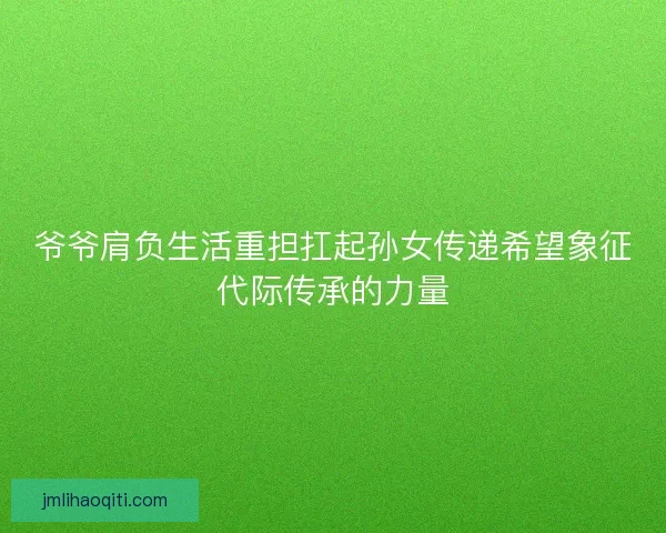 爷爷肩负生活重担扛起孙女传递希望象征代际传承的力量 爷爷肩负生活重担扛起孙女传递希望象征代际传承的力量