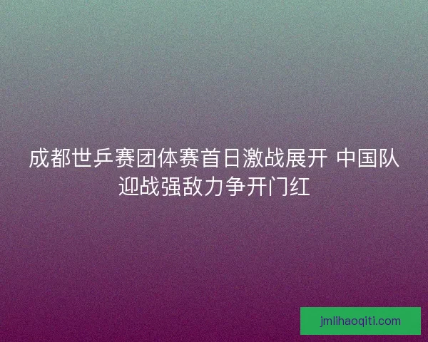成都世乒赛团体赛首日激战展开 中国队迎战强敌力争开门红 成都世乒赛团体赛首日激战展开 中国队迎战强敌力争开门红