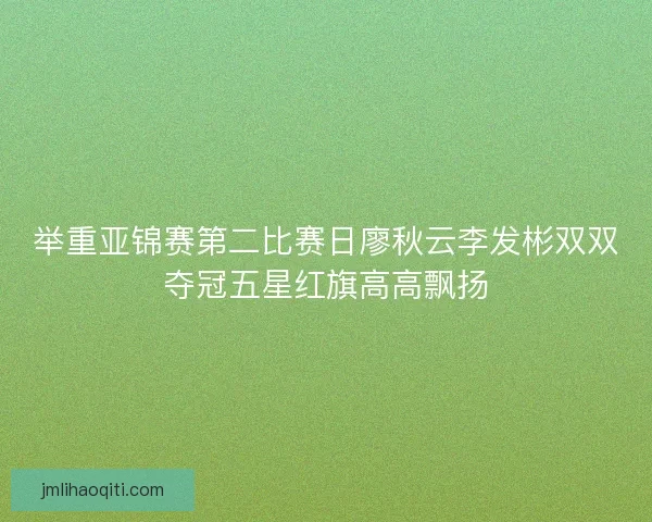 举重亚锦赛第二比赛日廖秋云李发彬双双夺冠五星红旗高高飘扬