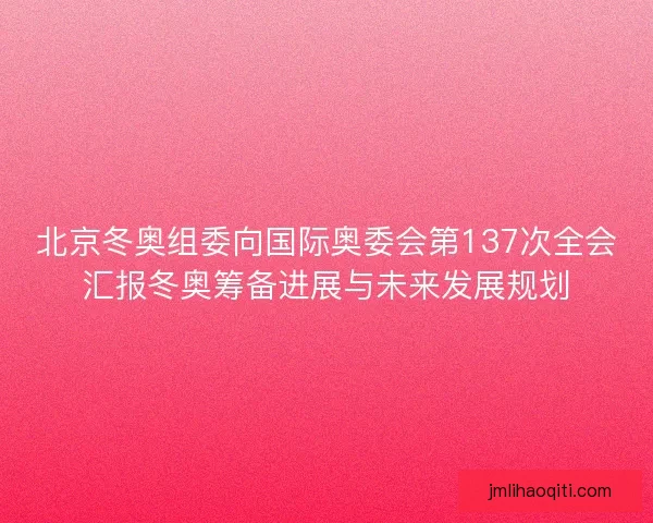 北京冬奥组委向国际奥委会第137次全会汇报冬奥筹备进展与未来发展规划 北京冬奥组委向国际奥委会第137次全会汇报冬奥筹备进展与未来发展规划